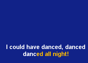 I could have danced, danced
danced all night!