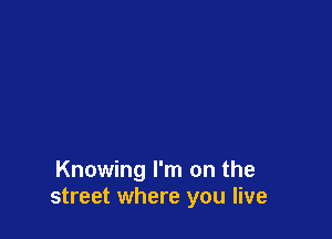 Knowing I'm on the
street where you live