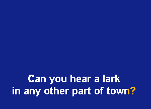 Can you hear a lark
in any other part of town?