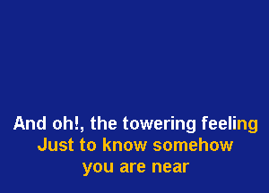 And oh!, the towering feeling
Just to know somehow
you are near
