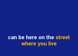 can be here on the street
where you live