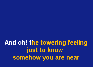 And oh! the towering feeling
just to know
somehow you are near