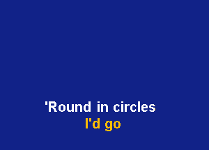 'Round in circles
I'd go