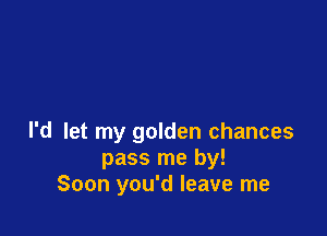 I'd let my golden chances
pass me by!
Soon you'd leave me
