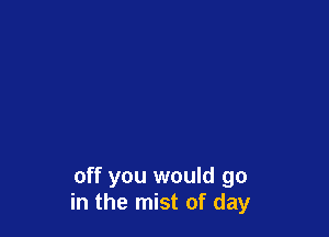 off you would go
in the mist of day