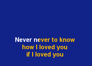Never never to know
how I loved you
if I loved you