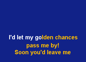 I'd let my golden chances

pass me by!
Soon you'd leave me