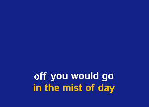 off you would go
in the mist of day