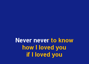 Never never to know
how I loved you
if I loved you