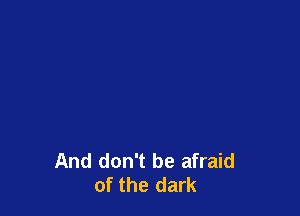 And don't be afraid
of the dark