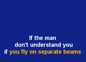 If the man
don't understand you
if you fly on separate beams