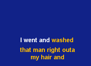 lwent and washed

that man right outa
my hair and