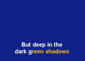 But deep in the
dark green shadows