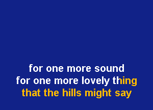 for one more sound
for one more lovely thing
that the hills might say