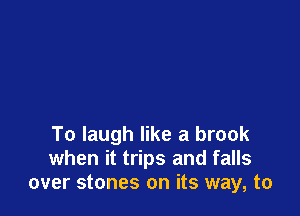 To laugh like a brook
when it trips and falls
over stones on its way, to