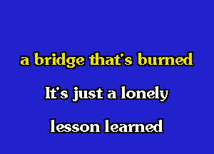 a bridge that's burned

It's just a lonely

lesson learned