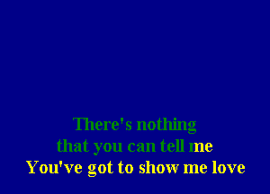 There's nothing
that you can tell me
You've got to show me love