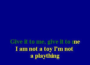 Give it to me, give it to me
I am not a toy I'm not
a plaything