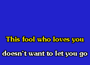 This fool who loves you

doesn't want to let you go