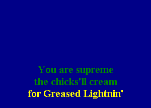 You are supreme
the chicks'll cream
for Greased Lightnin'