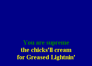 You are supreme
the chicks'll cream
for Greased Lightnin'