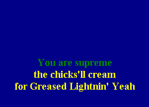 You are supreme
the chicks'll cream
for Greased Lightnin' Yeah