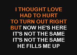 ITHOUGHT LOVE
HAD TO HURT
T0 TURN OUT RIGHT
BUT NOW HE'S HERE
IT'S NOT THE SAME
IT'S NOT THE SAME
HE FILLS ME UP