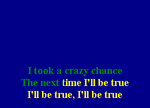I took a crazy chance
The next time I'll be true
I'll be true, I'll be true