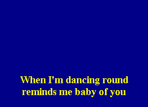 When I'm dancing round
reminds me baby of you
