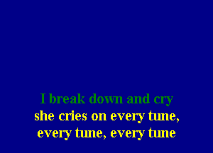 I break down and cry
she cries on every tune,

every tune, every tune I