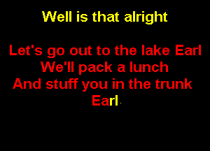 Well is that alright

Let's go out to the lake Earl
We'll pack a lunch

And stuff you in the trunk
Earl