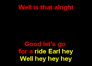 Well is that alright

Good let's go
for a ride Earl hey
Well hey hey hey