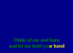 Think of me and burn
and let me hold your hand
