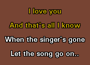 I love you

And that's all I know

When the singer's gone

Let the song go on..