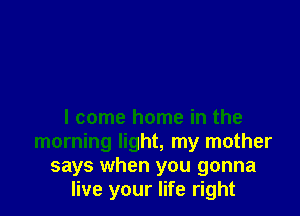 I come home in the
morning light, my mother
says when you gonna
live your life right
