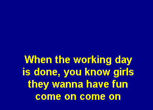 When the working day
is done, you know girls
they wanna have fun
come on come on