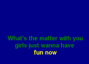 What's the matter with you
girls iust wanna have
fun now