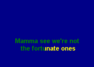 Mamma see we're not
the fortunate ones