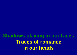 Shadows playing in our faces
Traces of romance
in our heads