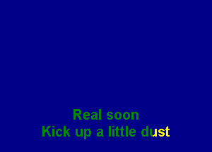 Real soon
Kick up a little dust