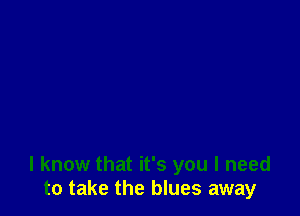 I know that it's you I need
to take the blues away