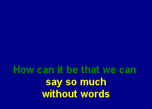 How can it be that we can
say so much
without words