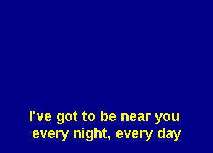 I've got to be near you
every night, every day