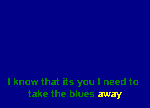 I know that its you I need to
take the blues away