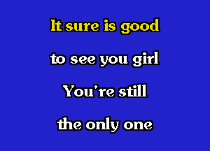 It sure is good

to see you girl

You're still

the only one