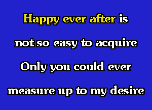 Happy ever after is
not so easy to acquire
Only you could ever

measure up to my desire
