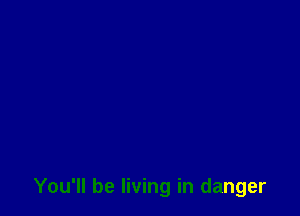 You'll be living in danger