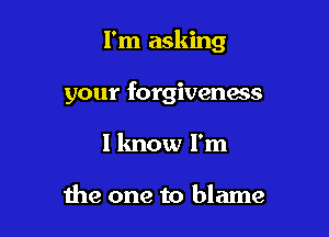 I'm asking

your forgiveness
I know I'm

the one to blame