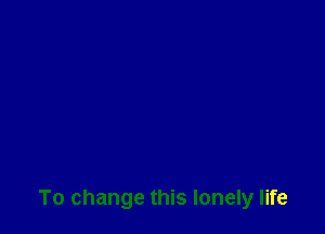 To change this lonely life