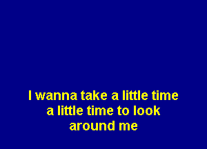 I wanna take a little time
a little time to look
around me